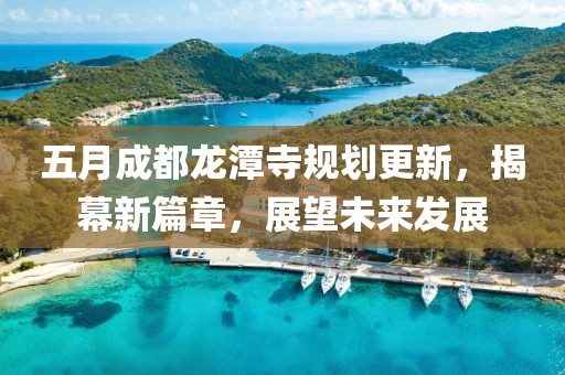 五月成都龙潭寺规划更新，揭幕新篇章，展望未来发展