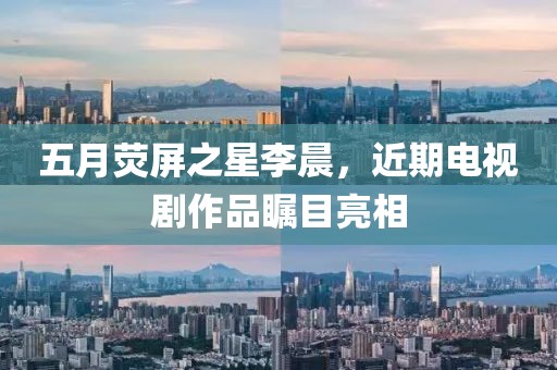 五月荧屏之星李晨，近期电视剧作品瞩目亮相