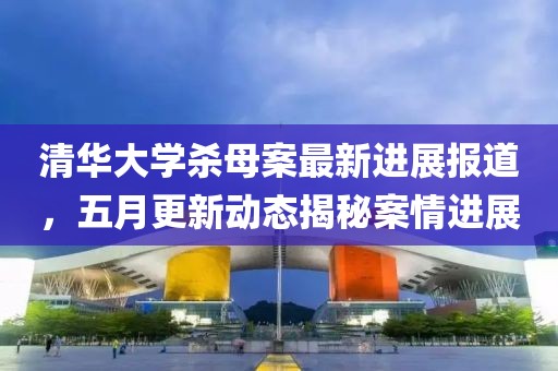 清华大学杀母案最新进展报道，五月更新动态揭秘案情进展