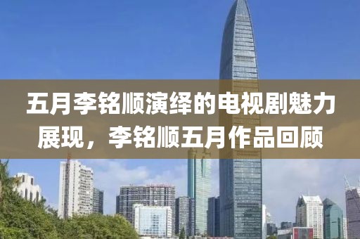 五月李铭顺演绎的电视剧魅力展现，李铭顺五月作品回顾