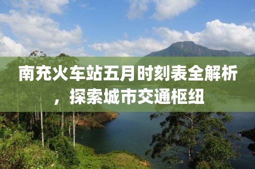 南充火车站五月时刻表全解析，探索城市交通枢纽
