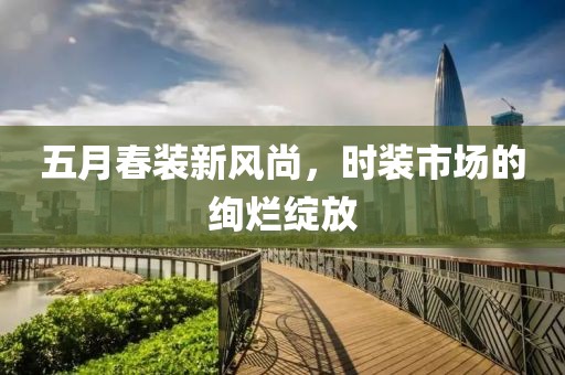 五月春装新风尚，时装市场的绚烂绽放