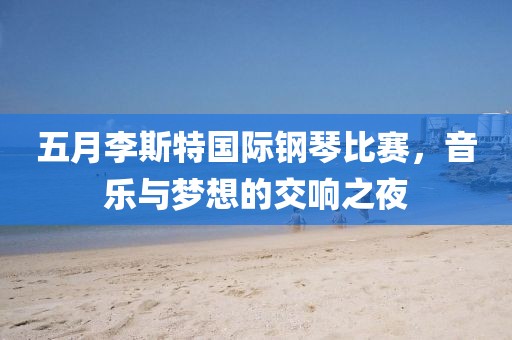 五月李斯特国际钢琴比赛，音乐与梦想的交响之夜
