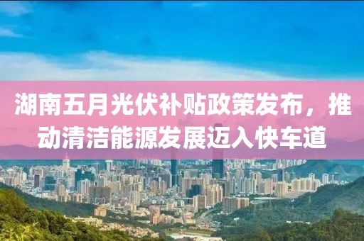 湖南五月光伏补贴政策发布，推动清洁能源发展迈入快车道