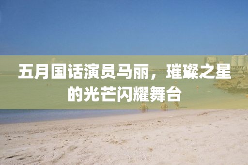 五月国话演员马丽，璀璨之星的光芒闪耀舞台