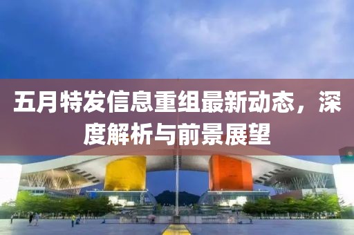 五月特发信息重组最新动态，深度解析与前景展望