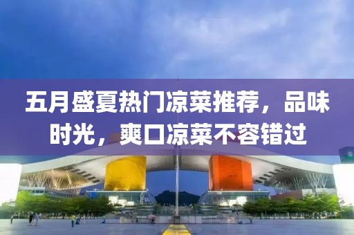 五月盛夏热门凉菜推荐，品味时光，爽口凉菜不容错过