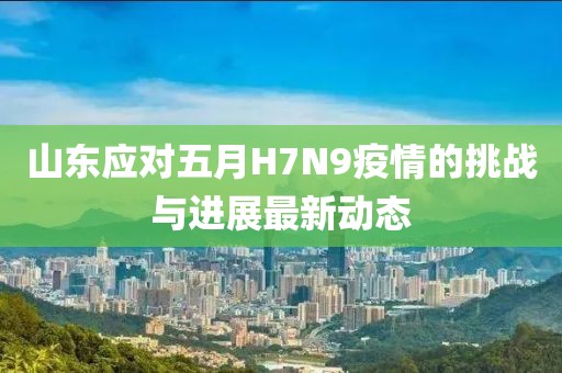 山东应对五月H7N9疫情的挑战与进展最新动态