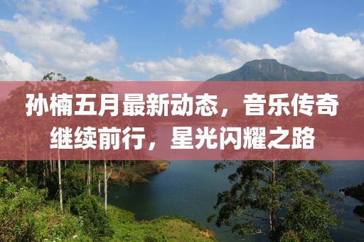 孙楠五月最新动态，音乐传奇继续前行，星光闪耀之路