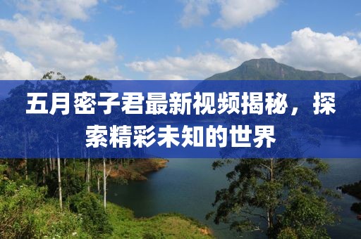 五月密子君最新视频揭秘，探索精彩未知的世界