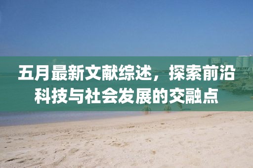 五月最新文献综述，探索前沿科技与社会发展的交融点