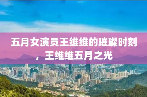 五月女演员王维维的璀璨时刻，王维维五月之光