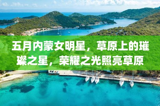 五月内蒙女明星，草原上的璀璨之星，荣耀之光照亮草原