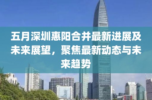 五月深圳惠阳合并最新进展及未来展望，聚焦最新动态与未来趋势
