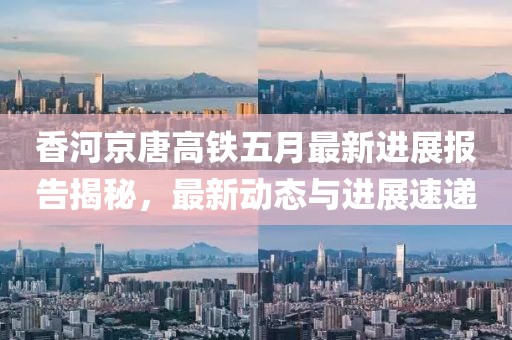 香河京唐高铁五月最新进展报告揭秘，最新动态与进展速递