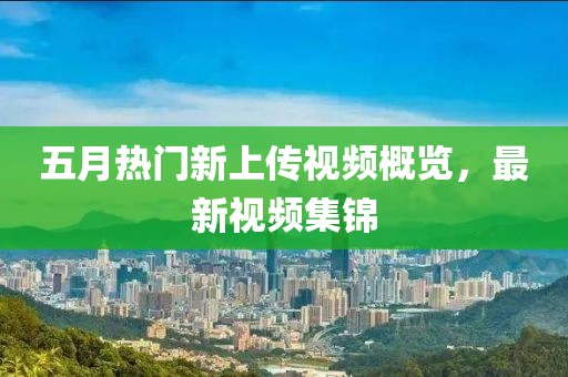 五月热门新上传视频概览，最新视频集锦