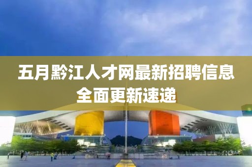 五月黔江人才网最新招聘信息全面更新速递
