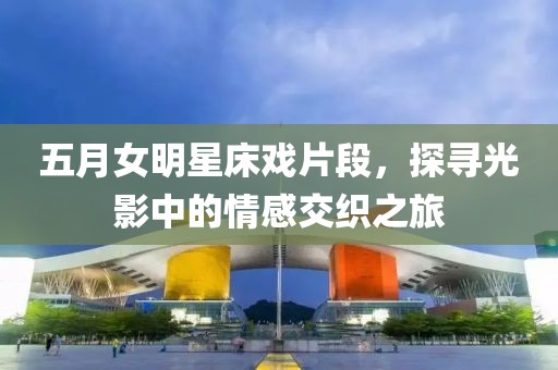 五月女明星床戏片段，探寻光影中的情感交织之旅