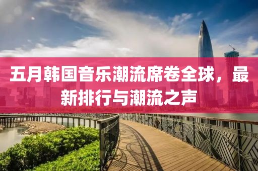 五月韩国音乐潮流席卷全球，最新排行与潮流之声