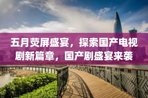 五月荧屏盛宴，探索国产电视剧新篇章，国产剧盛宴来袭