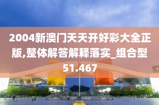 2004新澳门天天开好彩大全正版,整体解答解释落实_组合型51.467