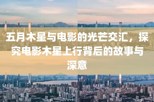 五月木星与电影的光芒交汇，探究电影木星上行背后的故事与深意