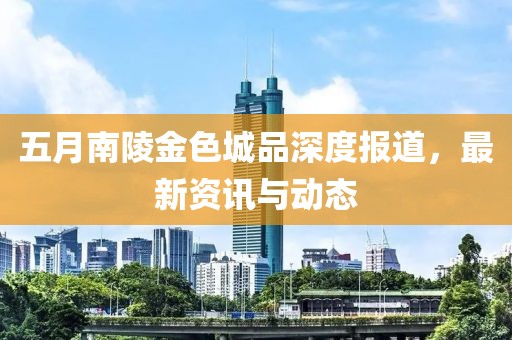 五月南陵金色城品深度报道，最新资讯与动态