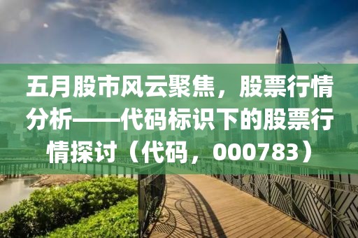 五月股市风云聚焦，股票行情分析——代码标识下的股票行情探讨（代码，000783）