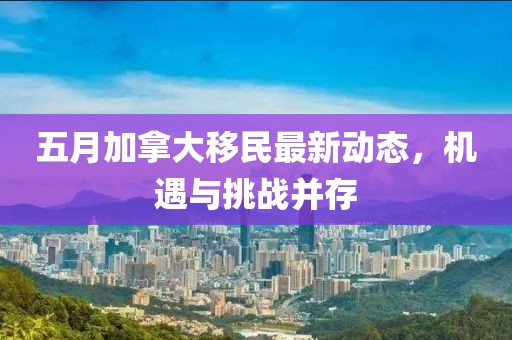 五月加拿大移民最新动态，机遇与挑战并存