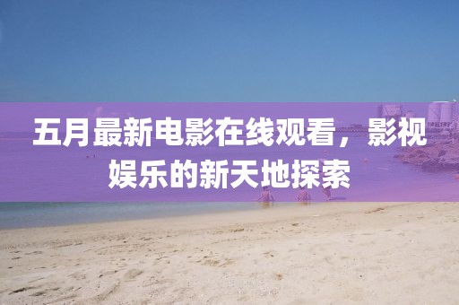 五月最新电影在线观看，影视娱乐的新天地探索