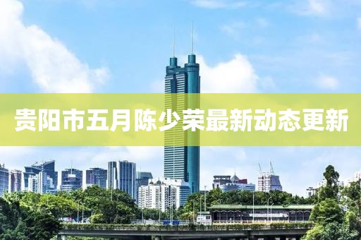 贵阳市五月陈少荣最新动态更新