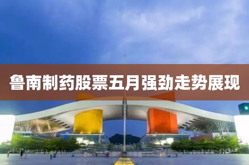 鲁南制药股票五月强劲走势展现