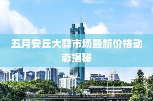 五月安丘大蒜市场最新价格动态揭秘