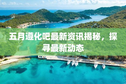 五月遵化吧最新资讯揭秘，探寻最新动态