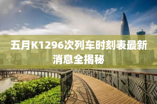五月K1296次列车时刻表最新消息全揭秘