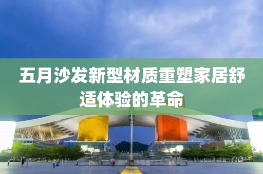 五月沙发新型材质重塑家居舒适体验的革命