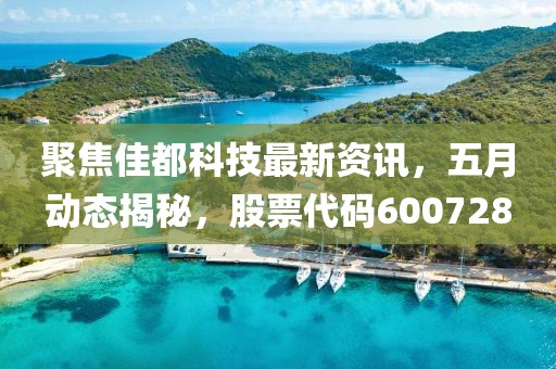 聚焦佳都科技最新资讯，五月动态揭秘，股票代码600728