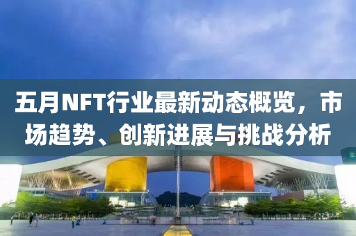 五月NFT行业最新动态概览，市场趋势、创新进展与挑战分析