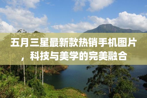 五月三星最新款热销手机图片，科技与美学的完美融合
