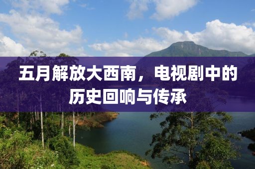 五月解放大西南，电视剧中的历史回响与传承