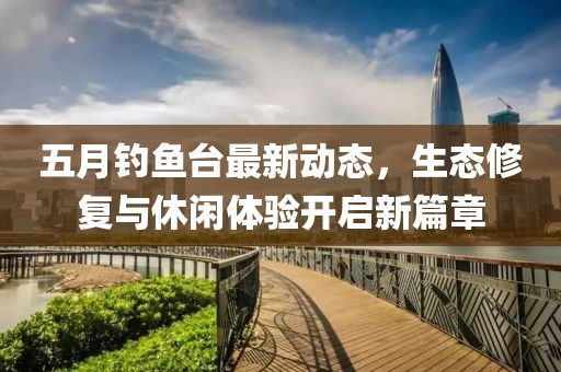 五月钓鱼台最新动态，生态修复与休闲体验开启新篇章