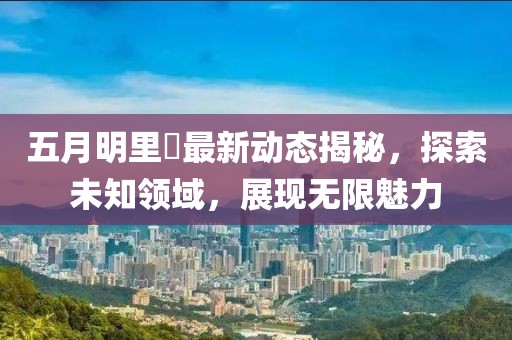 五月明里紬最新动态揭秘，探索未知领域，展现无限魅力