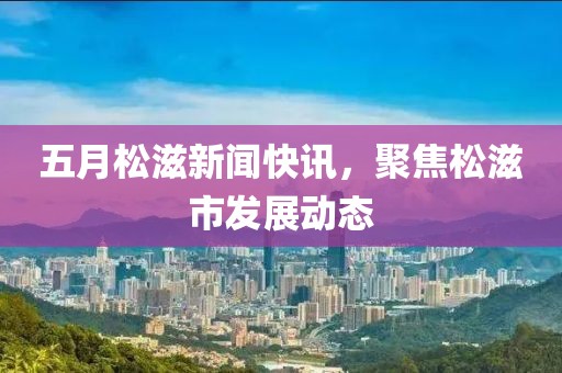 五月松滋新闻快讯，聚焦松滋市发展动态