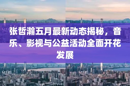 张哲瀚五月最新动态揭秘，音乐、影视与公益活动全面开花发展