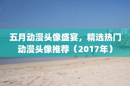 五月动漫头像盛宴，精选热门动漫头像推荐（2017年）