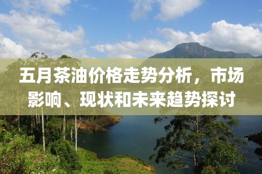 五月茶油价格走势分析，市场影响、现状和未来趋势探讨