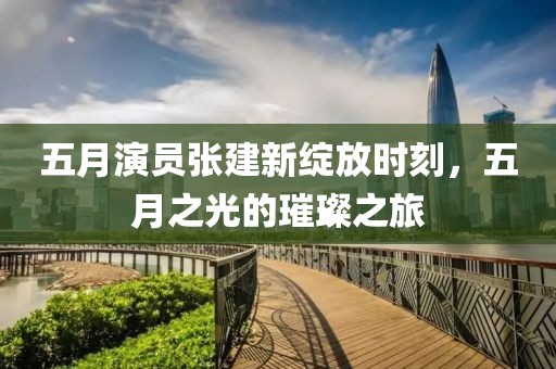 五月演员张建新绽放时刻，五月之光的璀璨之旅