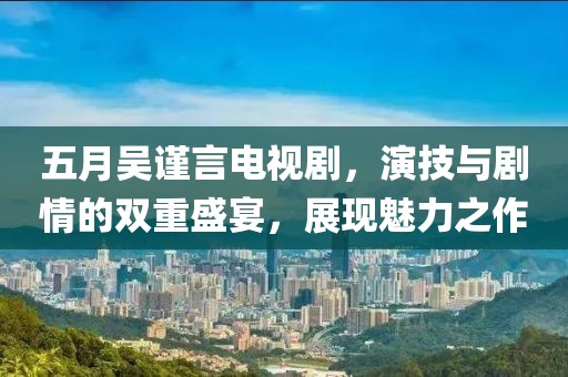 五月吴谨言电视剧，演技与剧情的双重盛宴，展现魅力之作
