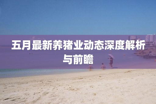 五月最新养猪业动态深度解析与前瞻