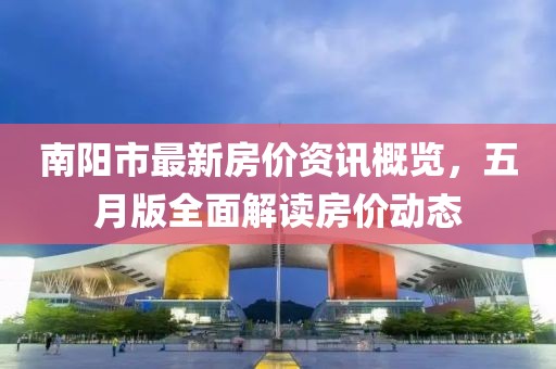 南阳市最新房价资讯概览，五月版全面解读房价动态